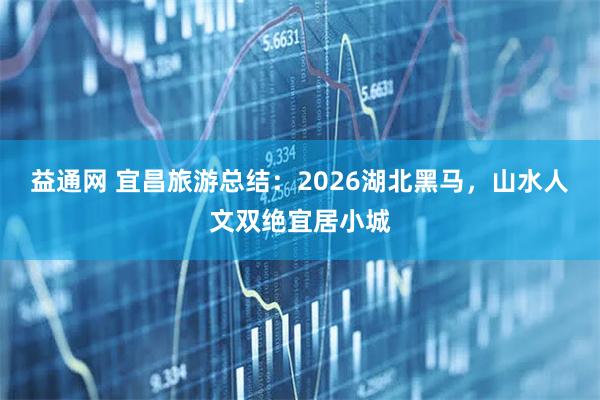 益通网 宜昌旅游总结：2026湖北黑马，山水人文双绝宜居小城